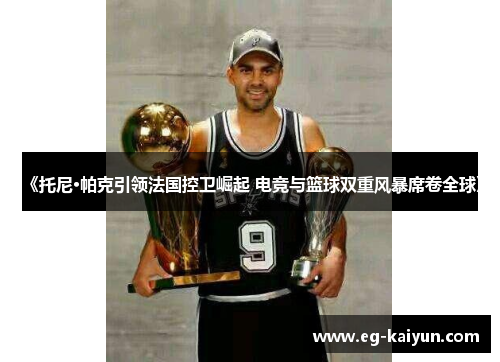 《托尼·帕克引领法国控卫崛起 电竞与篮球双重风暴席卷全球》 《托尼·帕克引领法国控卫崛起 电竞与篮球双重风暴席卷全球》